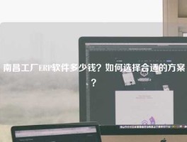 南昌工厂ERP软件多少钱？如何选择合适的方案？