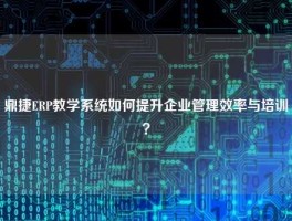 鼎捷ERP教学系统如何提升企业管理效率与培训？