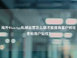 海外WhatsApp私域运营怎么做才能提高客户转化率和用户粘性？