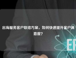出海服务客户联络方案，如何快速提升客户满意度？
