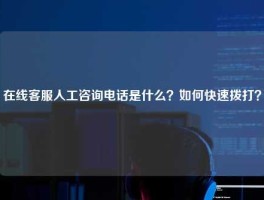 在线客服人工咨询电话是什么？如何快速拨打？