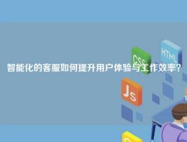 智能化的客服如何提升用户体验与工作效率？