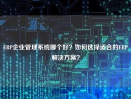 ERP企业管理系统哪个好？如何选择适合的ERP解决方案？