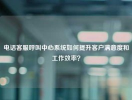 电话客服呼叫中心系统如何提升客户满意度和工作效率？
