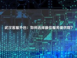 武汉客服外包：如何选择最佳服务提供商？