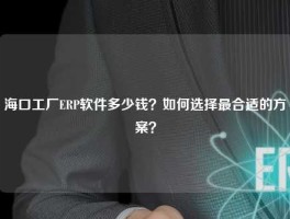 海口工厂ERP软件多少钱？如何选择最合适的方案？