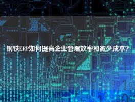 钢铁ERP如何提高企业管理效率和减少成本？