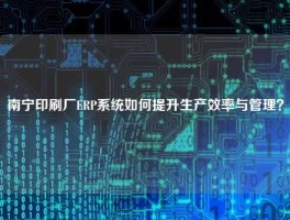 南宁印刷厂ERP系统如何提升生产效率与管理？