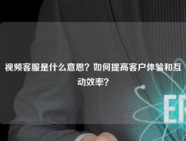 视频客服是什么意思？如何提高客户体验和互动效率？