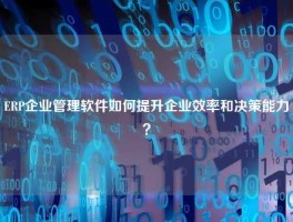 ERP企业管理软件如何提升企业效率和决策能力？