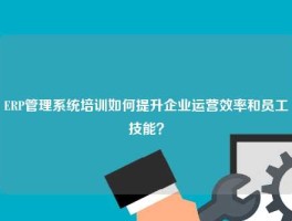 ERP管理系统培训如何提升企业运营效率和员工技能？