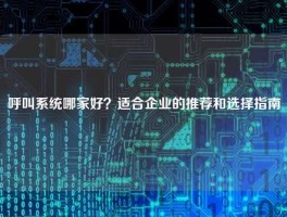 呼叫系统哪家好？适合企业的推荐和选择指南