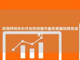 深圳呼叫中心外包如何提升服务质量和降低成本？