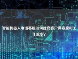 智能机器人电话客服如何提高客户满意度和工作效率？
