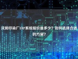 沈阳印染厂ERP系统报价是多少？如何选择合适的方案？