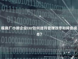 模具厂小微企业ERP如何提升管理效率和降低成本？