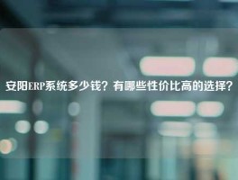 安阳ERP系统多少钱？有哪些性价比高的选择？