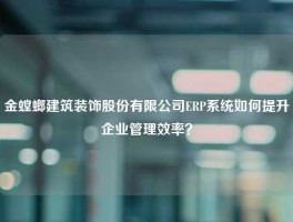 金螳螂建筑装饰股份有限公司ERP系统如何提升企业管理效率？