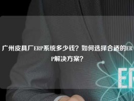 广州皮具厂ERP系统多少钱？如何选择合适的ERP解决方案？