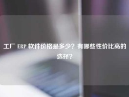 工厂 ERP 软件价格是多少？有哪些性价比高的选择？