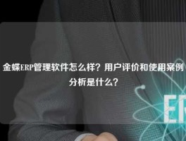 金蝶ERP管理软件怎么样？用户评价和使用案例分析是什么？