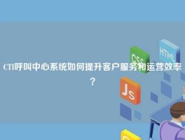 CTI呼叫中心系统如何提升客户服务和运营效率？