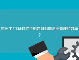 杭州工厂ERP软件价格如何影响企业管理和效率？
