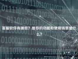 客服软件有哪些？推荐的功能和使用场景是什么？