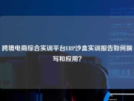 跨境电商综合实训平台ERP沙盒实训报告如何撰写和应用？