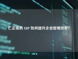 仁正医药 ERP 如何提升企业管理效率？