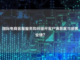 国际电商客服服务如何提升客户满意度与销售业绩？