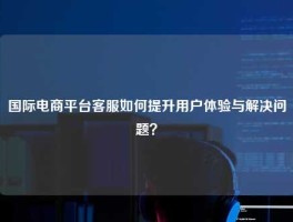 国际电商平台客服如何提升用户体验与解决问题？