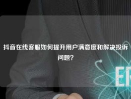 抖音在线客服如何提升用户满意度和解决投诉问题？