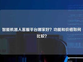 智能机器人客服平台哪家好？功能和价格如何比较？