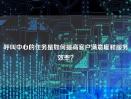 呼叫中心的任务是如何提高客户满意度和服务效率？