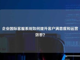 企业国际客服系统如何提升客户满意度和运营效率？