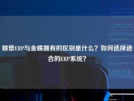 顺景ERP与金蝶拥有的区别是什么？如何选择适合的ERP系统？