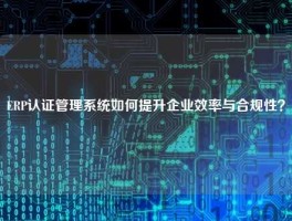 ERP认证管理系统如何提升企业效率与合规性？