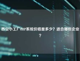 西安小工厂ERP系统价格是多少？适合哪些企业？