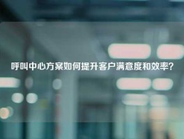 呼叫中心方案如何提升客户满意度和效率？