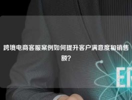 跨境电商客服案例如何提升客户满意度和销售额？