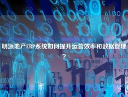 明源地产ERP系统如何提升运营效率和数据管理？