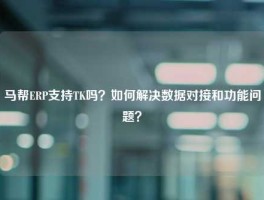 马帮ERP支持TK吗？如何解决数据对接和功能问题？