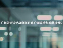 广州外呼中心如何提升客户满意度与销售业绩？