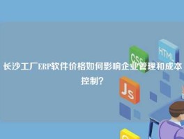 长沙工厂ERP软件价格如何影响企业管理和成本控制？