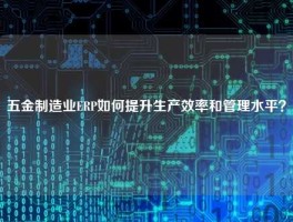 五金制造业ERP如何提升生产效率和管理水平？