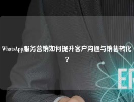 WhatsApp服务营销如何提升客户沟通与销售转化？