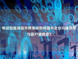 电话智能语音外呼系统如何提升企业沟通效率与客户满意度？