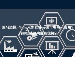 亚马逊僵尸listing采集软件erp哪个电商erp好用？有哪些实用功能和优势？