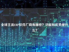 全球主流ERP软件厂商有哪些？功能和优势是什么？